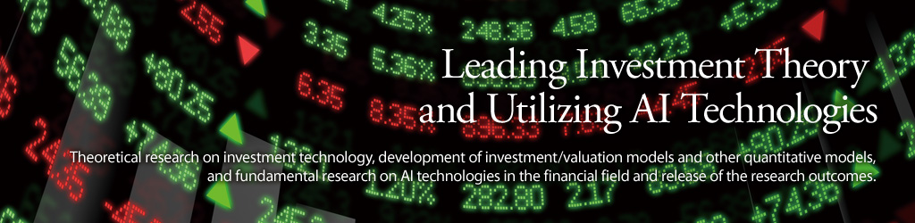 Leading Investment Theory and Utilizing AI Technologies. Theoretical research on investment technology, development of investment/valuation models and other quantitative models, and fundamental research on AI technologies in the financial field and release of the research outcomes.